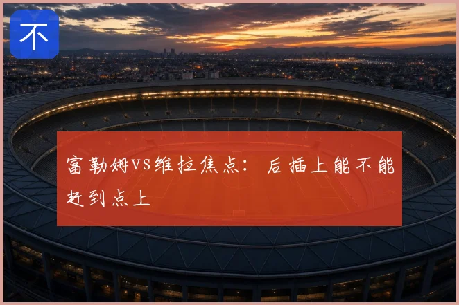 富勒姆vs维拉焦点：后插上能不能赶到点上